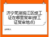 济宁芜湖鸠江区焊工证在哪里复审(焊工证复审地点)