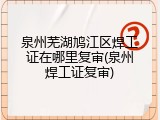 泉州芜湖鸠江区焊工证在哪里复审(泉州焊工证复审)
