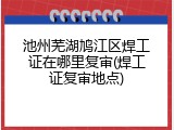 池州芜湖鸠江区焊工证在哪里复审(焊工证复审地点)