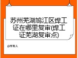 苏州芜湖鸠江区焊工证在哪里复审(焊工证芜湖复审点)