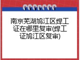 南京芜湖鸠江区焊工证在哪里复审(焊工证鸠江区复审)