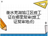 衡水芜湖鸠江区焊工证在哪里复审(焊工证复审地点)
