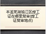 本溪芜湖鸠江区焊工证在哪里复审(焊工证复审地点)