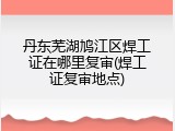 丹东芜湖鸠江区焊工证在哪里复审(焊工证复审地点)