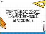 朔州芜湖鸠江区焊工证在哪里复审(焊工证复审地点)