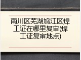 南川区芜湖鸠江区焊工证在哪里复审(焊工证复审地点)