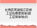 长寿区芜湖鸠江区焊工证在哪里复审(焊工证复审地点)