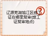 辽源芜湖鸠江区焊工证在哪里复审(焊工证复审地点)