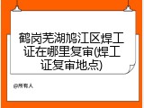 鹤岗芜湖鸠江区焊工证在哪里复审(焊工证复审地点)