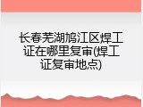 长春芜湖鸠江区焊工证在哪里复审(焊工证复审地点)