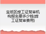 宝坻区焊工证复审机构报名要多少钱(焊工证复审费用)