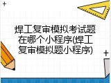 焊工复审模拟考试题在哪个小程序(焊工复审模拟题小程序)