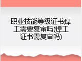 职业技能等级证书焊工需要复审吗(焊工证书需复审吗)