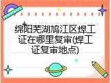 绵阳芜湖鸠江区焊工证在哪里复审(焊工证复审地点)