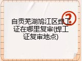 自贡芜湖鸠江区焊工证在哪里复审(焊工证复审地点)
