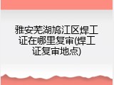 雅安芜湖鸠江区焊工证在哪里复审(焊工证复审地点)