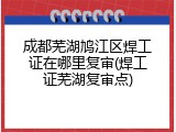 成都芜湖鸠江区焊工证在哪里复审(焊工证芜湖复审点)