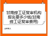 甘南焊工证复审机构报名要多少钱(甘南焊工证复审费用)