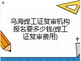 乌海焊工证复审机构报名要多少钱(焊工证复审费用)