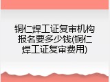 铜仁焊工证复审机构报名要多少钱(铜仁焊工证复审费用)