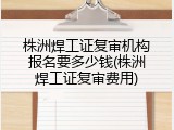 株洲焊工证复审机构报名要多少钱(株洲焊工证复审费用)