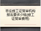 枣庄焊工证复审机构报名要多少钱(焊工证复审费用)