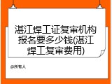湛江焊工证复审机构报名要多少钱(湛江焊工复审费用)