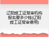 辽阳焊工证复审机构报名要多少钱(辽阳焊工证复审费用)