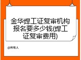 金华焊工证复审机构报名要多少钱(焊工证复审费用)