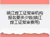 镇江焊工证复审机构报名要多少钱(镇江焊工证复审费用)