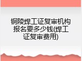 铜陵焊工证复审机构报名要多少钱(焊工证复审费用)