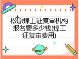 松原焊工证复审机构报名要多少钱(焊工证复审费用)