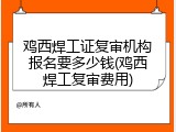 鸡西焊工证复审机构报名要多少钱(鸡西焊工复审费用)