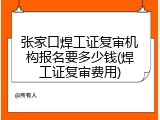 张家口焊工证复审机构报名要多少钱(焊工证复审费用)