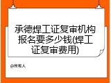 承德焊工证复审机构报名要多少钱(焊工证复审费用)