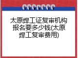 太原焊工证复审机构报名要多少钱(太原焊工复审费用)