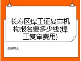 长寿区焊工证复审机构报名要多少钱(焊工复审费用)