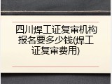 四川焊工证复审机构报名要多少钱(焊工证复审费用)