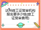 达州焊工证复审机构报名要多少钱(焊工证复审费用)