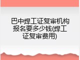 巴中焊工证复审机构报名要多少钱(焊工证复审费用)