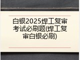 白银2025焊工复审考试必刷题(焊工复审白银必刷)
