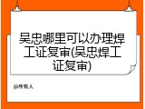 吴忠哪里可以办理焊工证复审(吴忠焊工证复审)