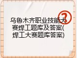 乌鲁木齐职业技能大赛焊工题库及答案(焊工大赛题库答案)