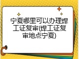 宁夏哪里可以办理焊工证复审(焊工证复审地点宁夏)
