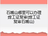石嘴山哪里可以办理焊工证复审(焊工证复审石嘴山)