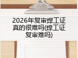 2026年复审焊工证真的很难吗(焊工证复审难吗)