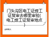 门头沟区电工证焊工证复审去哪里审验(电工焊工证复审地点)