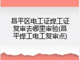 昌平区电工证焊工证复审去哪里审验(昌平焊工电工复审点)