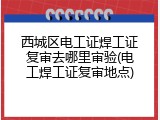 西城区电工证焊工证复审去哪里审验(电工焊工证复审地点)