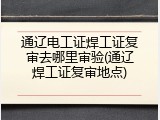 通辽电工证焊工证复审去哪里审验(通辽焊工证复审地点)